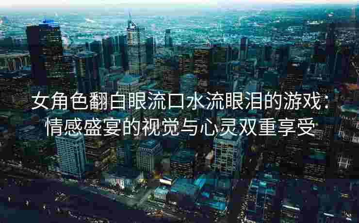 女角色翻白眼流口水流眼泪的游戏：情感盛宴的视觉与心灵双重享受