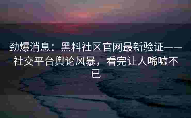 劲爆消息：黑料社区官网最新验证——社交平台舆论风暴，看完让人唏嘘不已
