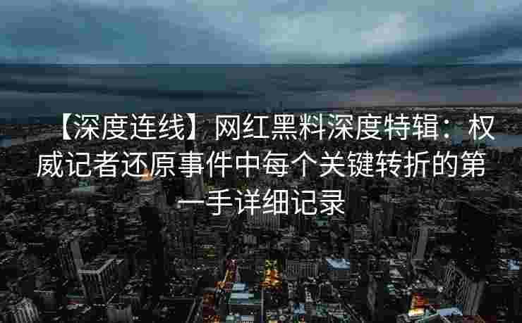 【深度连线】网红黑料深度特辑：权威记者还原事件中每个关键转折的第一手详细记录