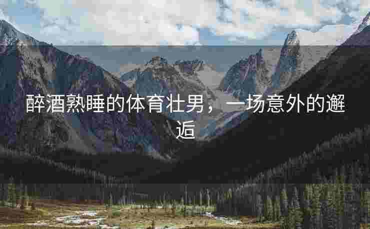 醉酒熟睡的体育壮男，一场意外的邂逅
