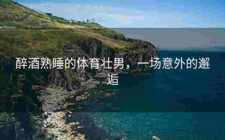 醉酒熟睡的体育壮男，一场意外的邂逅
