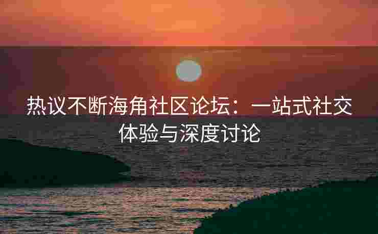 热议不断海角社区论坛：一站式社交体验与深度讨论
