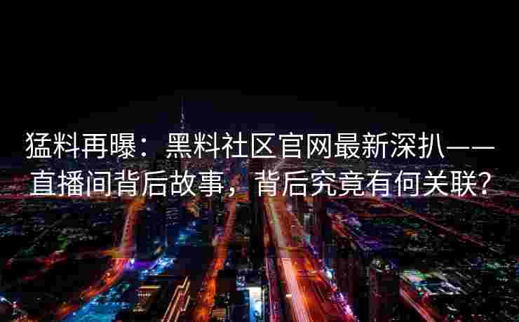 猛料再曝：黑料社区官网最新深扒——直播间背后故事，背后究竟有何关联？