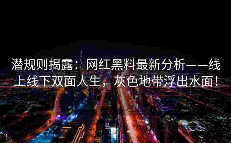 潜规则揭露：网红黑料最新分析——线上线下双面人生，灰色地带浮出水面！