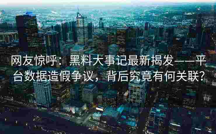 网友惊呼：黑料大事记最新揭发——平台数据造假争议，背后究竟有何关联？