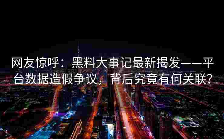 网友惊呼：黑料大事记最新揭发——平台数据造假争议，背后究竟有何关联？