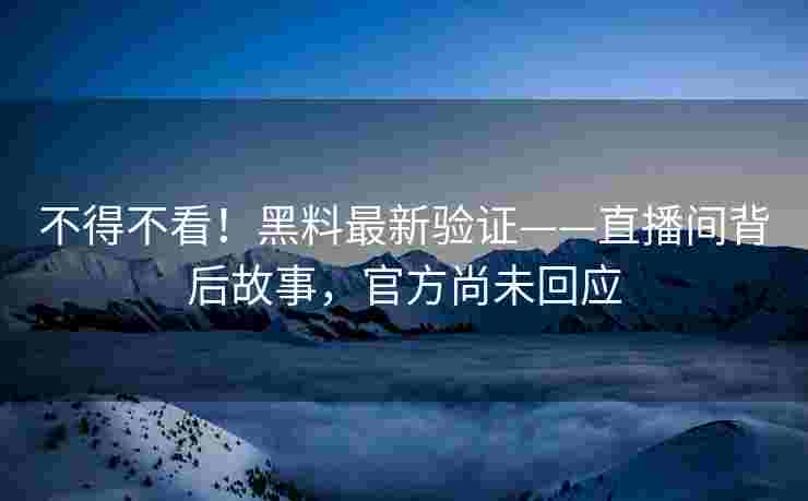 不得不看！黑料最新验证——直播间背后故事，官方尚未回应