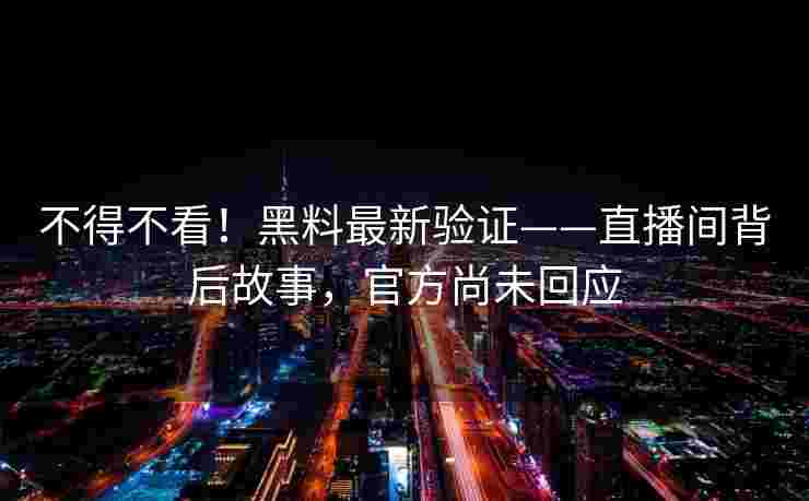 不得不看！黑料最新验证——直播间背后故事，官方尚未回应