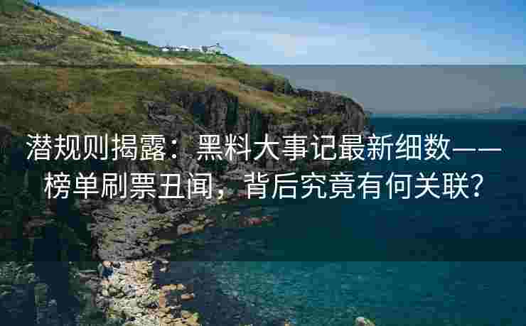 潜规则揭露：黑料大事记最新细数——榜单刷票丑闻，背后究竟有何关联？