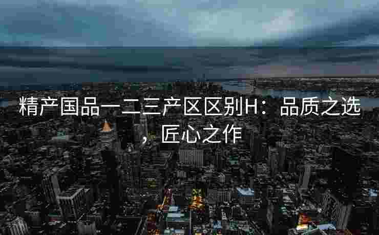 精产国品一二三产区区别H：品质之选，匠心之作