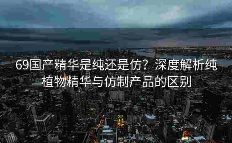 69国产精华是纯还是仿？深度解析纯植物精华与仿制产品的区别