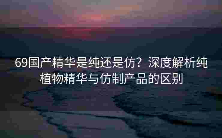 69国产精华是纯还是仿？深度解析纯植物精华与仿制产品的区别