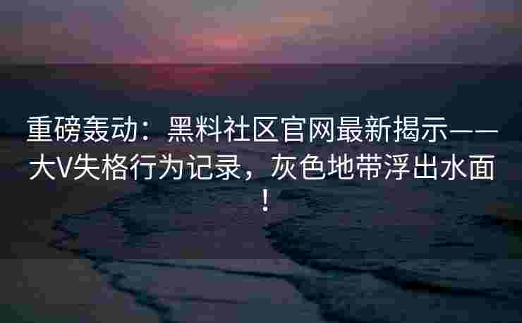 重磅轰动：黑料社区官网最新揭示——大V失格行为记录，灰色地带浮出水面！