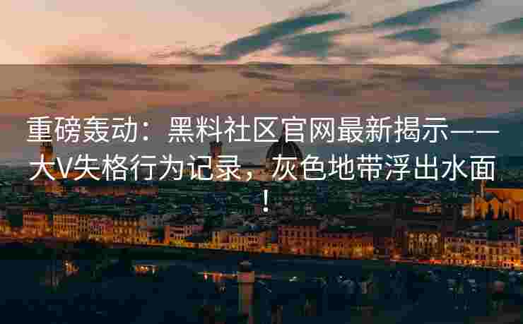 重磅轰动：黑料社区官网最新揭示——大V失格行为记录，灰色地带浮出水面！