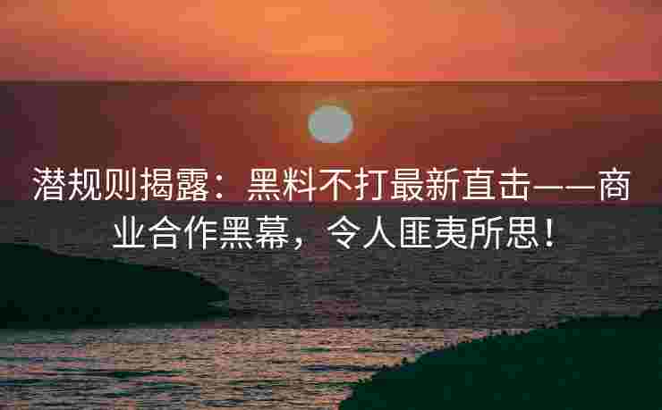 潜规则揭露：黑料不打最新直击——商业合作黑幕，令人匪夷所思！