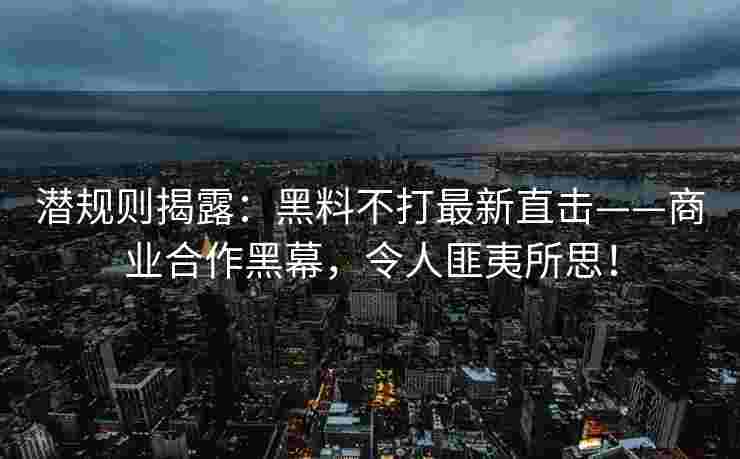 潜规则揭露：黑料不打最新直击——商业合作黑幕，令人匪夷所思！