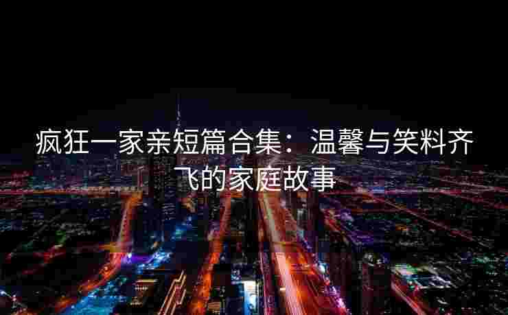 疯狂一家亲短篇合集：温馨与笑料齐飞的家庭故事