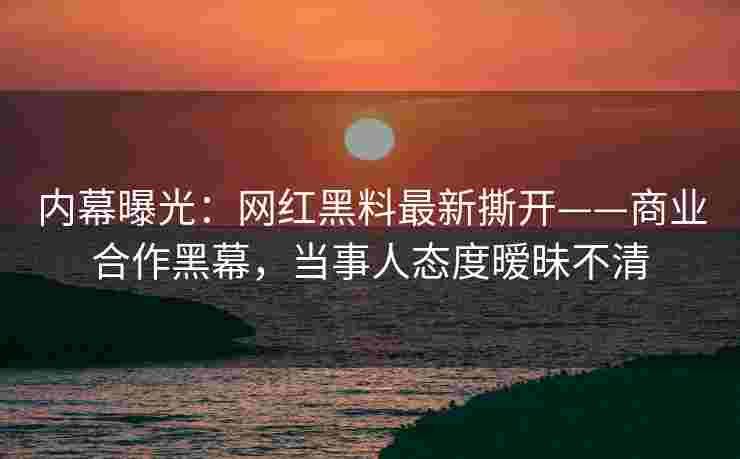 内幕曝光：网红黑料最新撕开——商业合作黑幕，当事人态度暧昧不清