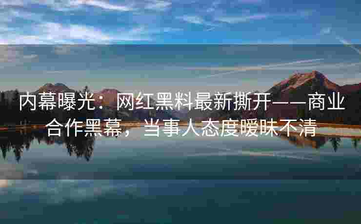 内幕曝光：网红黑料最新撕开——商业合作黑幕，当事人态度暧昧不清