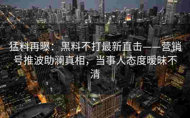 猛料再曝：黑料不打最新直击——营销号推波助澜真相，当事人态度暧昧不清