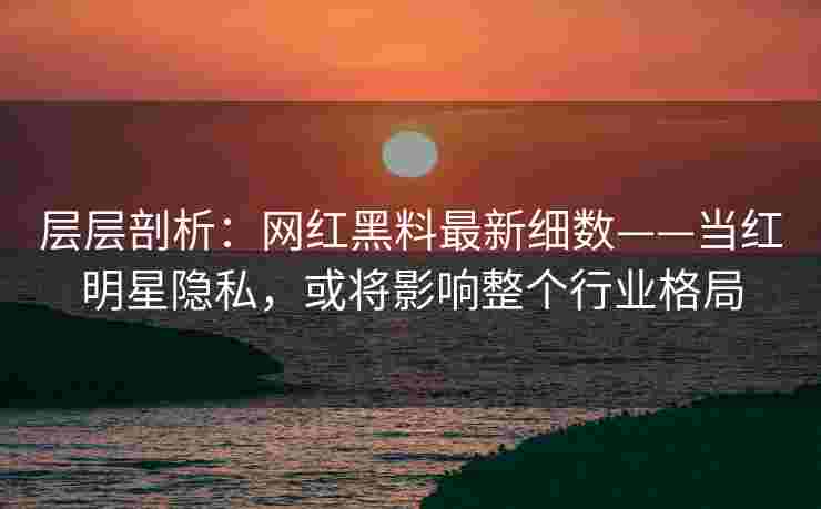 层层剖析：网红黑料最新细数——当红明星隐私，或将影响整个行业格局