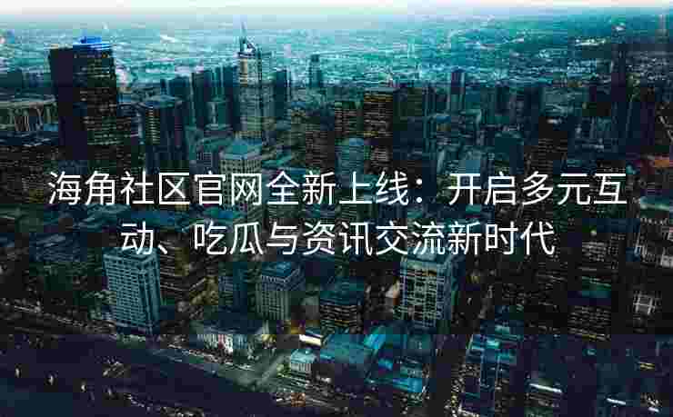 海角社区官网全新上线：开启多元互动、吃瓜与资讯交流新时代