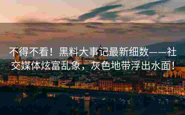 不得不看！黑料大事记最新细数——社交媒体炫富乱象，灰色地带浮出水面！