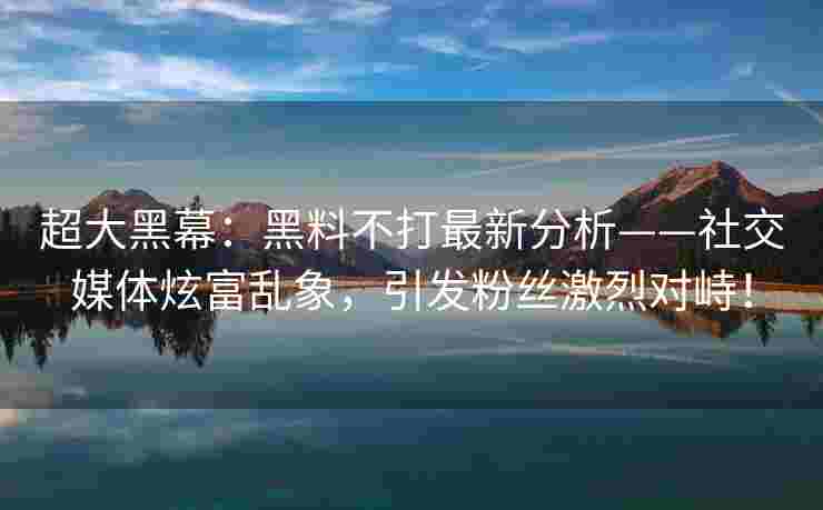 超大黑幕：黑料不打最新分析——社交媒体炫富乱象，引发粉丝激烈对峙！