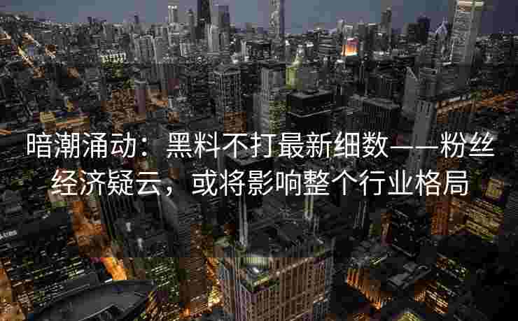 暗潮涌动：黑料不打最新细数——粉丝经济疑云，或将影响整个行业格局