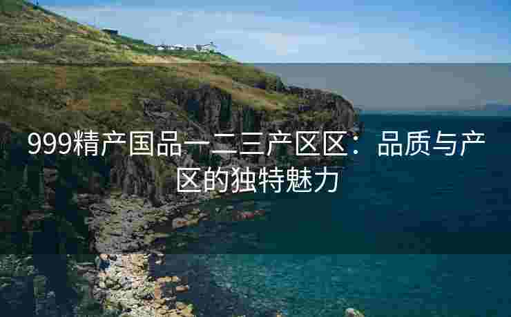 999精产国品一二三产区区：品质与产区的独特魅力