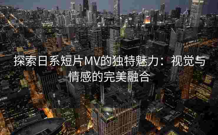 探索日系短片MV的独特魅力：视觉与情感的完美融合