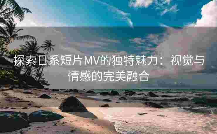 探索日系短片MV的独特魅力：视觉与情感的完美融合