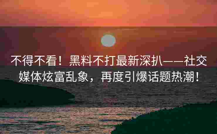 不得不看！黑料不打最新深扒——社交媒体炫富乱象，再度引爆话题热潮！