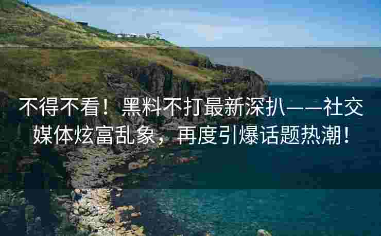 不得不看！黑料不打最新深扒——社交媒体炫富乱象，再度引爆话题热潮！