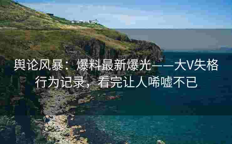 舆论风暴：爆料最新爆光——大V失格行为记录，看完让人唏嘘不已
