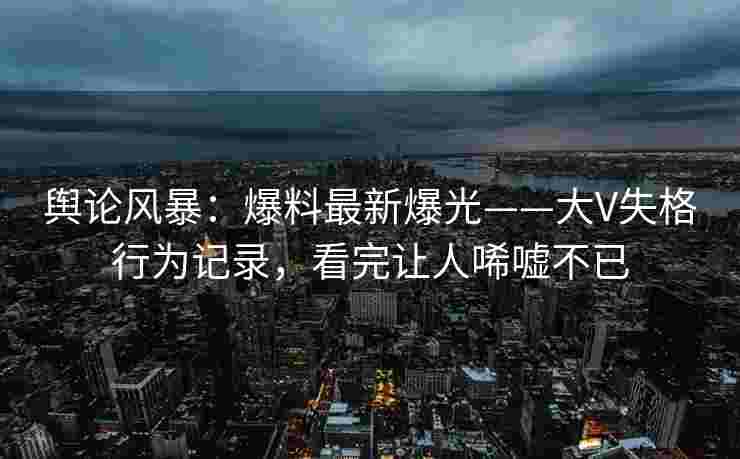 舆论风暴：爆料最新爆光——大V失格行为记录，看完让人唏嘘不已