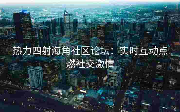 热力四射海角社区论坛：实时互动点燃社交激情