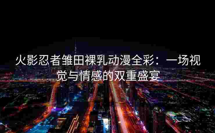 火影忍者雏田裸乳动漫全彩：一场视觉与情感的双重盛宴