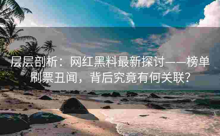 层层剖析：网红黑料最新探讨——榜单刷票丑闻，背后究竟有何关联？