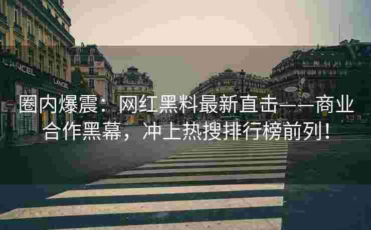 圈内爆震：网红黑料最新直击——商业合作黑幕，冲上热搜排行榜前列！