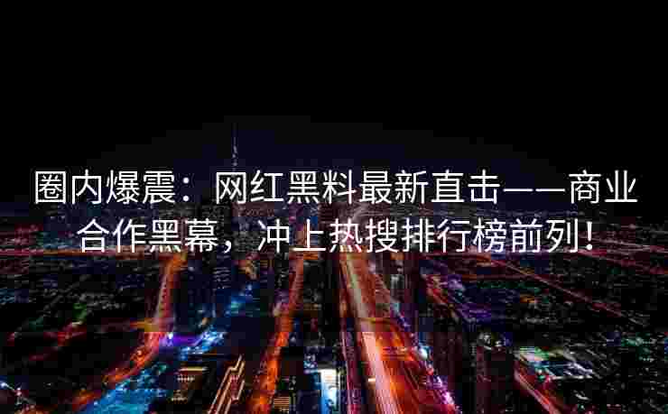 圈内爆震：网红黑料最新直击——商业合作黑幕，冲上热搜排行榜前列！
