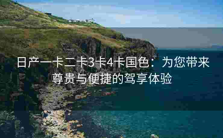 日产一卡二卡3卡4卡国色：为您带来尊贵与便捷的驾享体验
