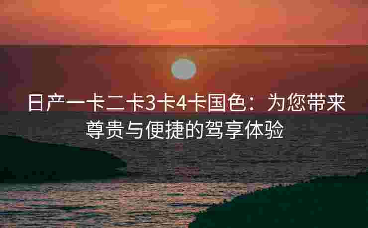 日产一卡二卡3卡4卡国色：为您带来尊贵与便捷的驾享体验