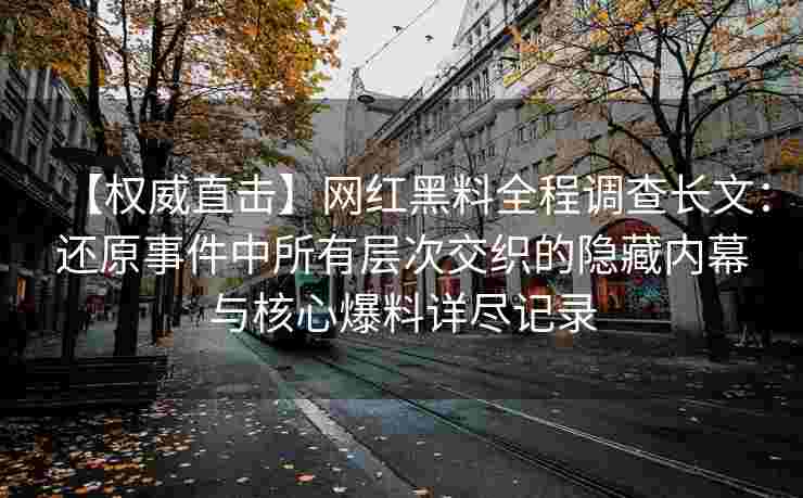 【权威直击】网红黑料全程调查长文：还原事件中所有层次交织的隐藏内幕与核心爆料详尽记录