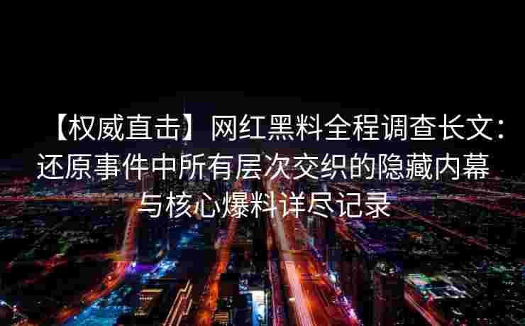 【权威直击】网红黑料全程调查长文：还原事件中所有层次交织的隐藏内幕与核心爆料详尽记录