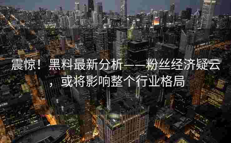 震惊！黑料最新分析——粉丝经济疑云，或将影响整个行业格局