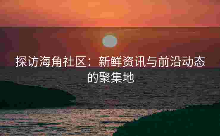 探访海角社区：新鲜资讯与前沿动态的聚集地