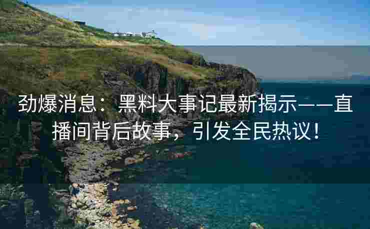 劲爆消息：黑料大事记最新揭示——直播间背后故事，引发全民热议！