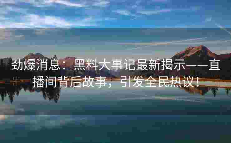 劲爆消息：黑料大事记最新揭示——直播间背后故事，引发全民热议！