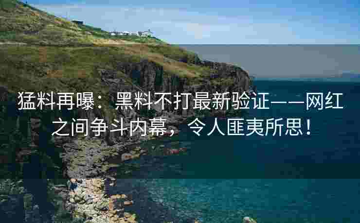 猛料再曝：黑料不打最新验证——网红之间争斗内幕，令人匪夷所思！